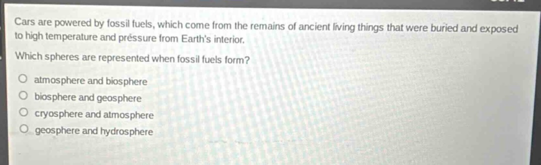 cars are powered by fossil fuels, which come from the remains of ancient living things that were buried and exposed to high temperature and pressure from earths interior. which spheres are represented when fossil fuels form? atmosphere and biosphere biosphere and geosphere cryosphere and atmosphere geosphere and hydrosphere