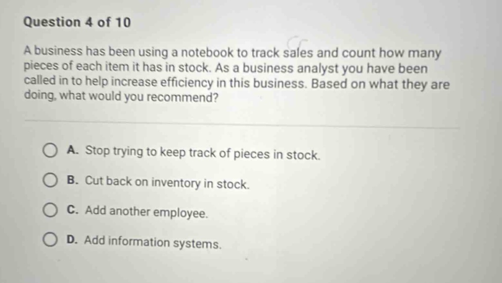 question 4 of 10\na business has been using a notebook to track sales and count how many pieces of each item it has in stock. as a business analyst you have been called in to help increase efficiency in this business. based on what they are doing, what would you recommend?\na. stop trying to keep track of pieces in stock.\nb. cut back on inventory in stock.\nc. add another employee.\nd. add information systems.