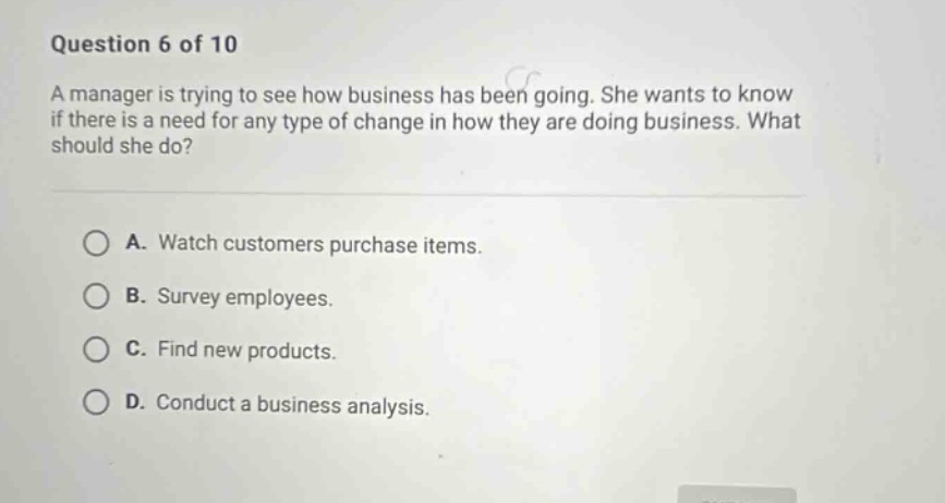 question 6 of 10 a manager is trying to see how business has been going. she wants to know if there is a need for any type of change in how they are doing business. what should she do? a. watch customers purchase items. b. survey employees. c. find new products. d. conduct a business analysis.
