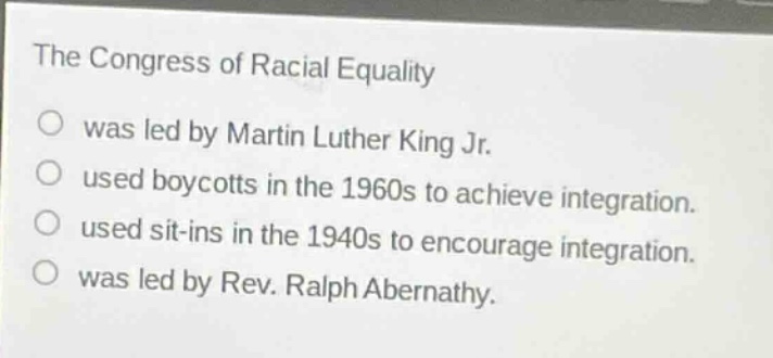 the congress of racial equality\no was led by martin luther king jr.\no used boycotts in the 1960s to achieve integration.\no used sit - ins in the 1940s to encourage integration.\no was led by rev. ralph abernathy.