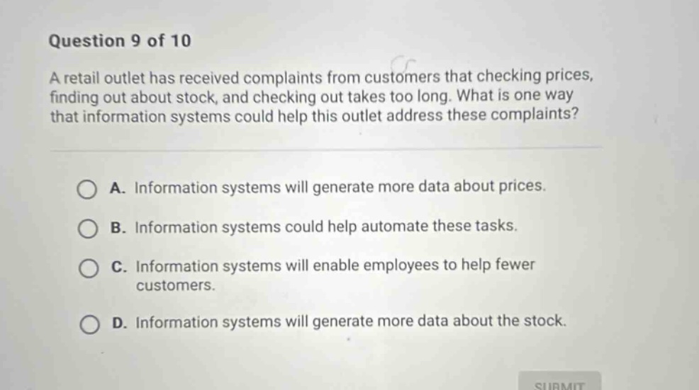 question 9 of 10\na retail outlet has received complaints from customers that checking prices, finding out about stock, and checking out takes too long. what is one way that information systems could help this outlet address these complaints?\na. information systems will generate more data about prices.\nb. information systems could help automate these tasks.\nc. information systems will enable employees to help fewer customers.\nd. information systems will generate more data about the stock.