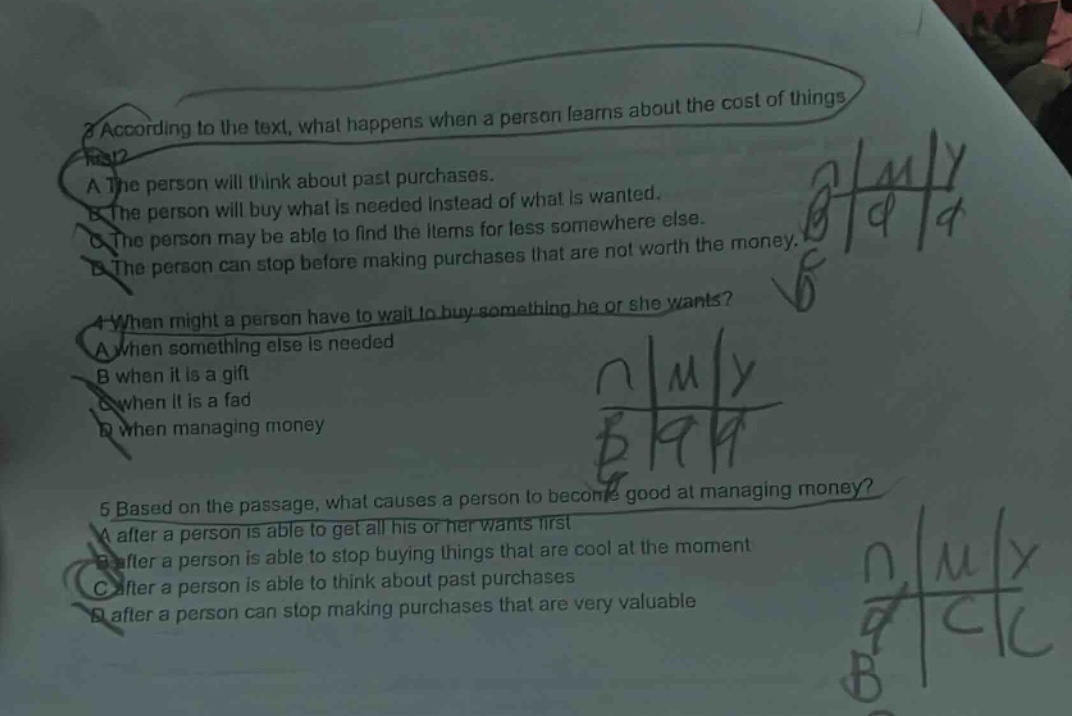 3 according to the text, what happens when a person learns about the cost of things? a the person will think about past purchases. b the person will buy what is needed instead of what is wanted. c the person may be able to find the items for less somewhere else. d the person can stop before making purchases that are not worth the money. 4 when might a person have to wait to buy something he or she wants? a when something else is needed b when it is a gift c when it is a fad d when managing money 5 based on the passage, what causes a person to become good at managing money? a after a person is able to get all his or her wants first b after a person is able to stop buying things that are cool at the moment c after a person is able to think about past purchases d after a person can stop making purchases that are very valuable
