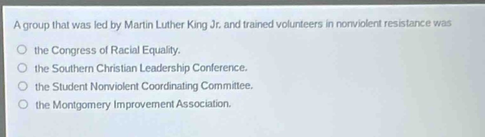 a group that was led by martin luther king jr. and trained volunteers in nonviolent resistance was the congress of racial equality. the southern christian leadership conference. the student nonviolent coordinating committee. the montgomery improvement association.
