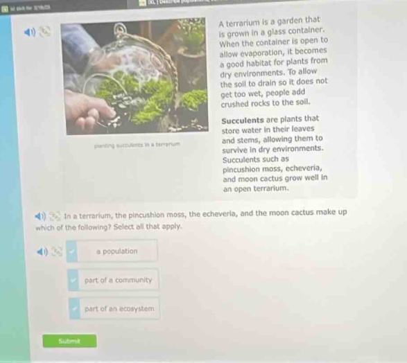 a terrarium is a garden that is grown in a glass container. when the container is open to allow evaporation, it becomes a good habitat for plants from dry environments. to allow the soil to drain so it does not get too wet, people add crushed rocks to the soil. succulents are plants that store water in their leaves and stems, allowing them to survive in dry environments. succulents such as pincushion moss, echeveria, and moon cactus grow well in an open terrarium. in a terrarium, the pincushion moss, the echeveria, and the moon cactus make up which of the following? select all that apply. a population part of a community part of an ecosystem
