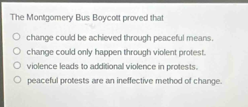 the montgomery bus boycott proved that\nchange could be achieved through peaceful means.\nchange could only happen through violent protest.\nviolence leads to additional violence in protests.\npeaceful protests are an ineffective method of change.