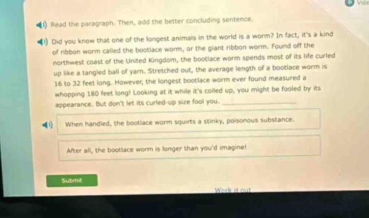 read the paragraph. then, add the better concluding sentence. did you know that one of the longest animals in the world is a worm? in fact, its a kind of ribbon worm called the bootlace worm, or the giant ribbon worm. found off the northwest coast of the united kingdom, the bootlace worm spends most of its life curled up like a tangled ball of yarn. stretched out, the average length of a bootlace worm is 16 to 32 feet long. however, the longest bootlace worm ever found measured a whopping 180 feet long! looking at it while its coiled up, you might be fooled by its appearance. but dont let its curled - up size fool you. when handled, the bootlace worm squirts a stinky, poisonous substance. after all, the bootlace worm is longer than youd imagine! submit work it out