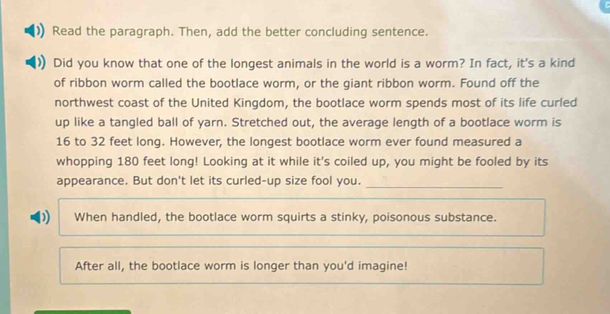 read the paragraph. then, add the better concluding sentence. did you know that one of the longest animals in the world is a worm? in fact, its a kind of ribbon worm called the bootlace worm, or the giant ribbon worm. found off the northwest coast of the united kingdom, the bootlace worm spends most of its life curled up like a tangled ball of yarn. stretched out, the average length of a bootlace worm is 16 to 32 feet long. however, the longest bootlace worm ever found measured a whopping 180 feet long! looking at it while its coiled up, you might be fooled by its appearance. but dont let its curled - up size fool you. when handled, the bootlace worm squirts a stinky, poisonous substance. after all, the bootlace worm is longer than youd imagine!
