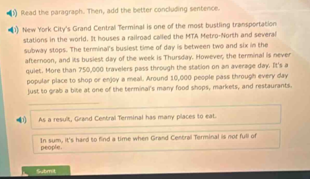 read the paragraph. then, add the better concluding sentence. new york citys grand central terminal is one of the most bustling transportation stations in the world. it houses a railroad called the mta metro - north and several subway stops. the terminals busiest time of day is between two and six in the afternoon, and its busiest day of the week is thursday. however, the terminal is never quiet. more than 750,000 travelers pass through the station on an average day. its a popular place to shop or enjoy a meal. around 10,000 people pass through every day just to grab a bite at one of the terminals many food shops, markets, and restaurants. as a result, grand central terminal has many places to eat. in sum, its hard to find a time when grand central terminal is not full of people.