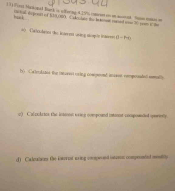 13) first national bank is offering 4.25% interest on an account. susan makes an initial deposit of $20,000. calculate the interest earned over 20 years if the bank... a) calculates the interest using simple interest (i = prt). b) calculates the interest using compound interest compounded annually. c) calculates the interest using compound interest compounded quarterly. d) calculates the interest using compound interest compounded monthly.