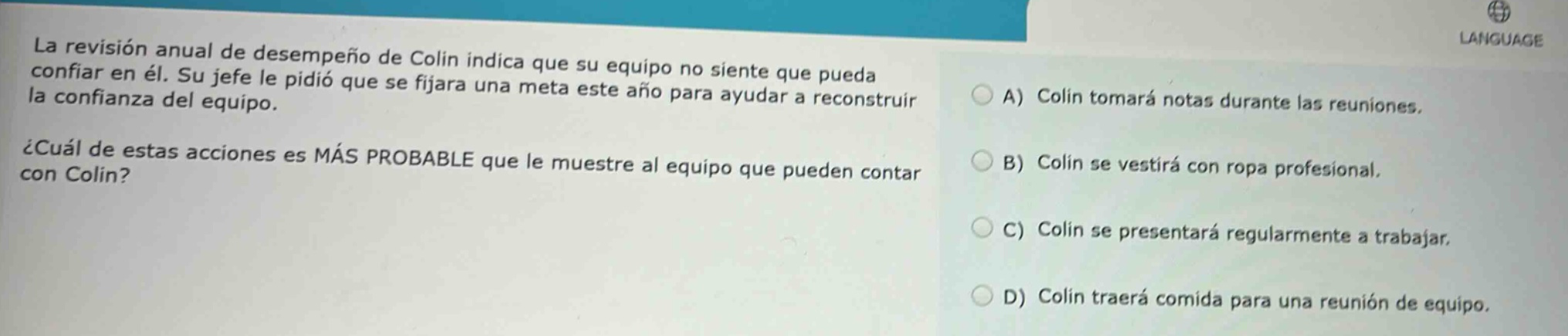 la revisión anual de desempeño de colin indica que su equipo no siente que pueda confiar en él. su jefe le pidió que se fijara una meta este año para ayudar a reconstruir la confianza del equipo. ¿cuál de estas acciones es más probable que le muestre al equipo que pueden contar con colin? a) colin tomará notas durante las reuniones. b) colin se vestirá con ropa profesional. c) colin se presentará regularmente a trabajar. d) colin traerá comida para una reunión de equipo.