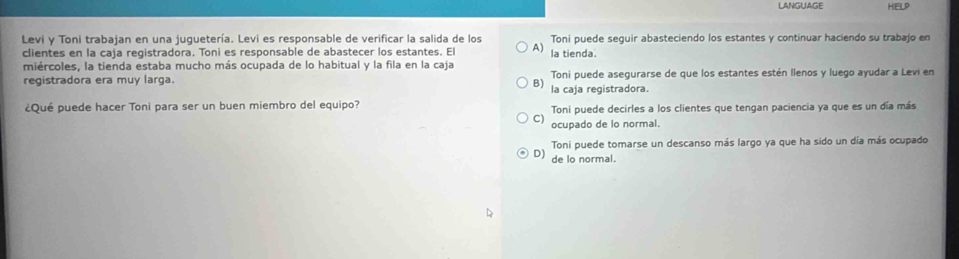 levi y toni trabajan en una juguetería. levi es responsable de verificar la salida de los clientes en la caja registradora. toni es responsable de abastecer los estantes. el miércoles, la tienda estaba mucho más ocupada de lo habitual y la fila en la caja registradora era muy larga. ¿qué puede hacer toni para ser un buen miembro del equipo? a) toni puede seguir abasteciendo los estantes y continuar haciendo su trabajo en la tienda. b) toni puede asegurarse de que los estantes estén llenos y luego ayudar a levi en la caja registradora. c) toni puede decirles a los clientes que tengan paciencia ya que es un día más ocupado de lo normal. d) toni puede tomarse un descanso más largo ya que ha sido un día más ocupado de lo normal.