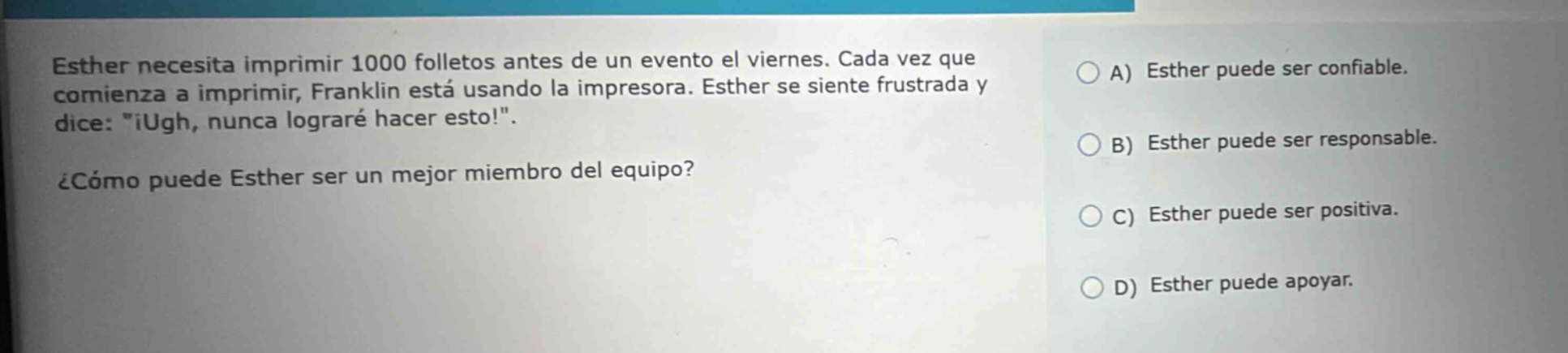 esther necesita imprimir 1000 folletos antes de un evento el viernes. cada vez que comienza a imprimir, franklin está usando la impresora. esther se siente frustrada y dice: \¡ugh, nunca lograré hacer esto!\ ¿cómo puede esther ser un mejor miembro del equipo? a) esther puede ser confiable. b) esther puede ser responsable. c) esther puede ser positiva. d) esther puede apoyar.