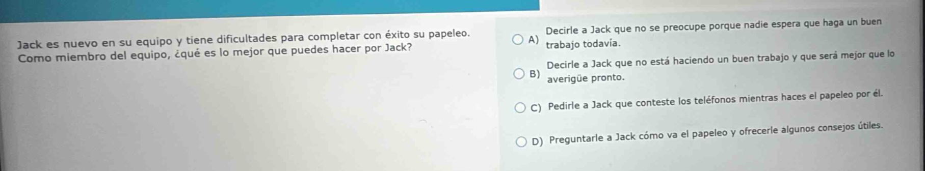 jack es nuevo en su equipo y tiene dificultades para completar con éxito su papeleo. como miembro del equipo, ¿qué es lo mejor que puedes hacer por jack? a) decirle a jack que no se preocupe porque nadie espera que haga un buen trabajo todavía. b) decirle a jack que no está haciendo un buen trabajo y que será mejor que lo averigüe pronto. c) pedirle a jack que conteste los teléfonos mientras haces el papeleo por él. d) preguntarle a jack cómo va el papeleo y ofrecerle algunos consejos útiles.