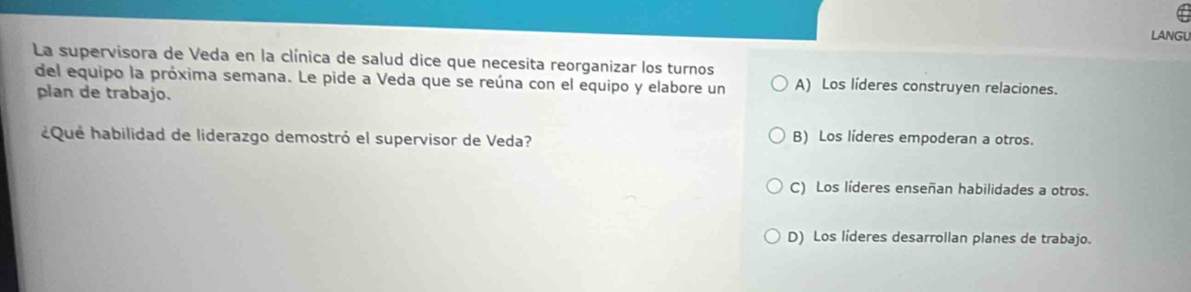la supervisora de veda en la clinica de salud dice que necesita reorganizar los turnos del equipo la próxima semana. le pide a veda que se reúna con el equipo y elabore un plan de trabajo. ¿qué habilidad de liderazgo demostró el supervisor de veda? a) los líderes construyen relaciones. b) los líderes empoderan a otros. c) los líderes enseñan habilidades a otros. d) los líderes desarrollan planes de trabajo.