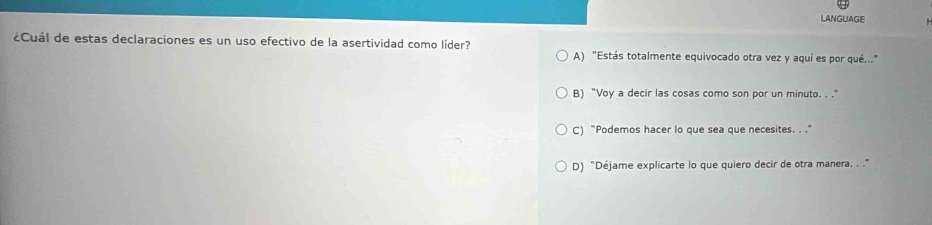 ¿cuál de estas declaraciones es un uso efectivo de la asertividad como líder? a) \estás totalmente equivocado otra vez y aquí es por qué...\ b) \voy a decir las cosas como son por un minuto. . .\ c) \podemos hacer lo que sea que necesites. . .\ d) \déjame explicarte lo que quiero decir de otra manera. . .\