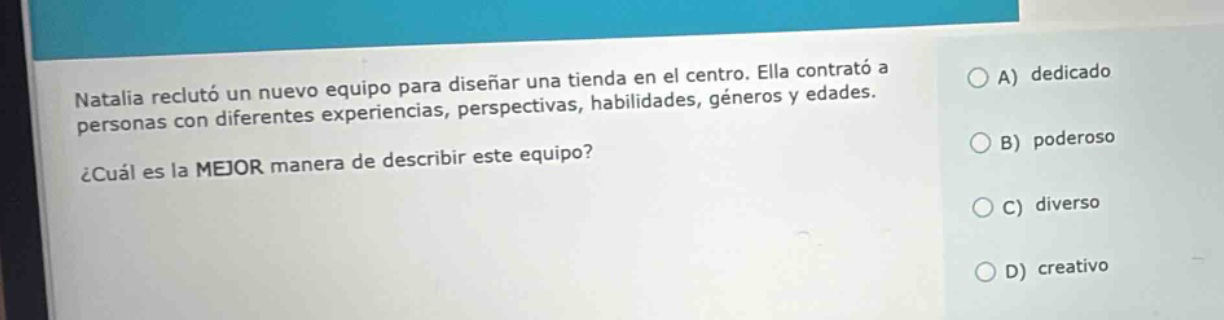 natalia reclutó un nuevo equipo para diseñar una tienda en el centro. ella contrató a personas con diferentes experiencias, perspectivas, habilidades, géneros y edades. ¿cuál es la mejor manera de describir este equipo? a) dedicado b) poderoso c) diverso d) creativo