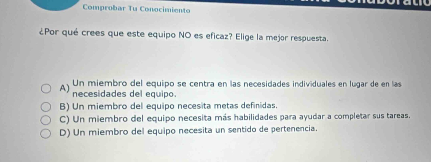 ¿por qué crees que este equipo no es eficaz? elije la mejor respuesta. a) un miembro del equipo se centra en las necesidades individuales en lugar de en las necesidades del equipo. b) un miembro del equipo necesita metas definidas. c) un miembro del equipo necesita más habilidades para ayudar a completar sus tareas. d) un miembro del equipo necesita un sentido de pertenencia.