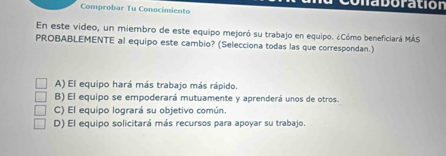 en este video, un miembro de este equipo mejoró su trabajo en equipo. ¿cómo beneficiará más probablemente al equipo este cambio? (selecciona todas las que correspondan.) a) el equipo hará más trabajo más rápido. b) el equipo se empoderará mutuamente y aprenderá unos de otros. c) el equipo logrará su objetivo común. d) el equipo solicitará más recursos para apoyar su trabajo.