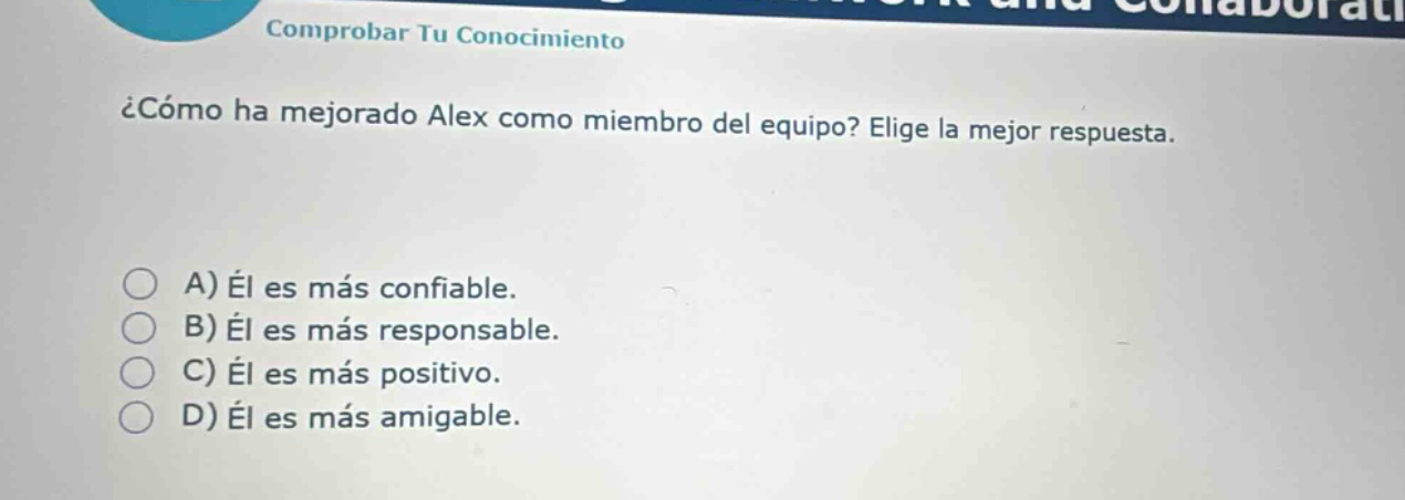 comprobar tu conocimiento\n¿cómo ha mejorado alex como miembro del equipo? elije la mejor respuesta.\na) él es más confiable.\nb) él es más responsable.\nc) él es más positivo.\nd) él es más amigable.
