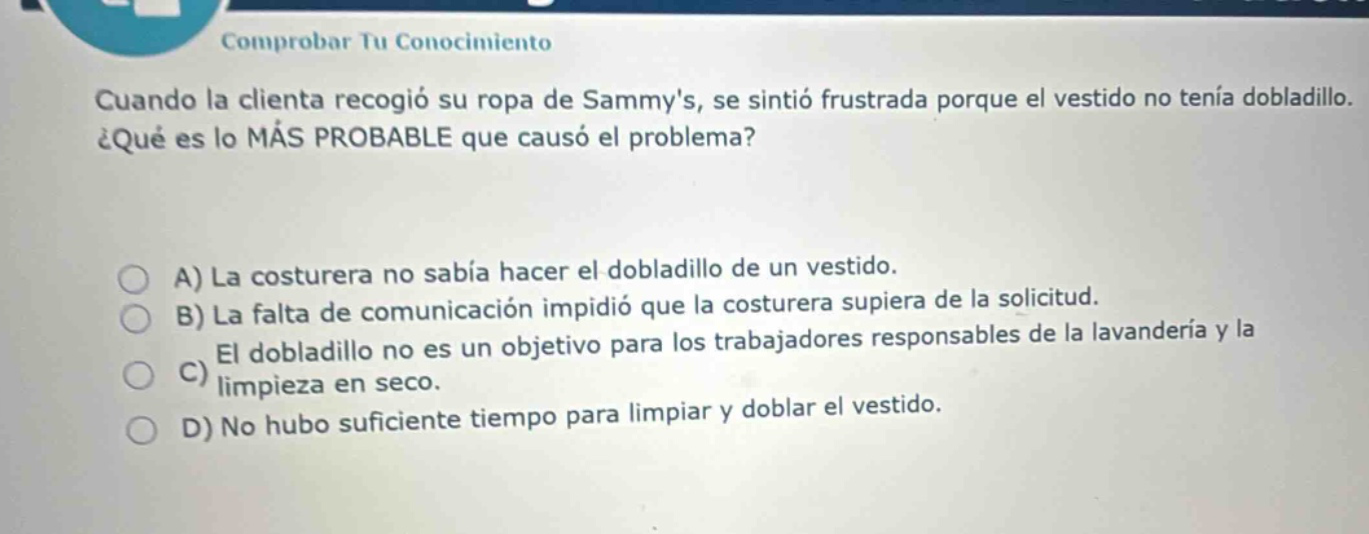 comprobar tu conocimiento cuando la clienta recogió su ropa de sammys, se sintió frustrada porque el vestido no tenía dobladillo. ¿qué es lo más probable que causó el problema? a) la costurera no sabía hacer el dobladillo de un vestido. b) la falta de comunicación impidió que la costurera supiera de la solicitud. c) el dobladillo no es un objetivo para los trabajadores responsables de la lavandería y la limpieza en seco. d) no hubo suficiente tiempo para limpiar y doblar el vestido.
