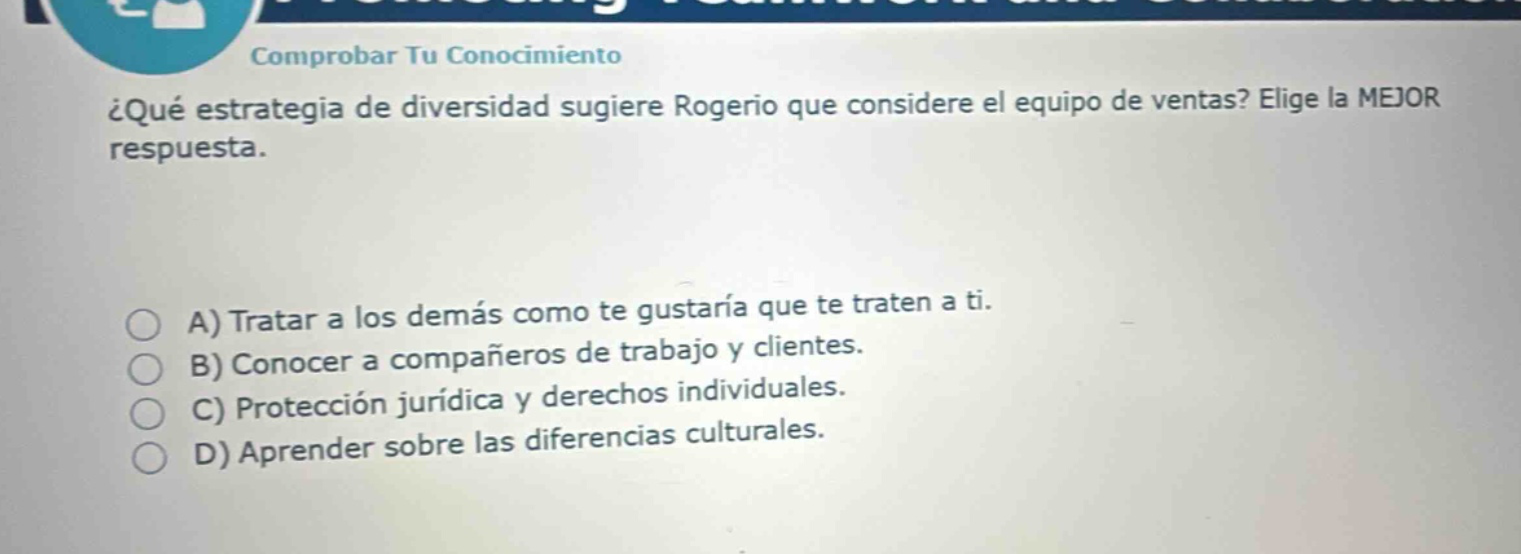 comprobar tu conocimiento ¿qué estrategia de diversidad sugiere rogerio que considere el equipo de ventas? elije la mejor respuesta. a) tratar a los demás como te gustaría que te traten a ti. b) conocer a compañeros de trabajo y clientes. c) protección jurídica y derechos individuales. d) aprender sobre las diferencias culturales.
