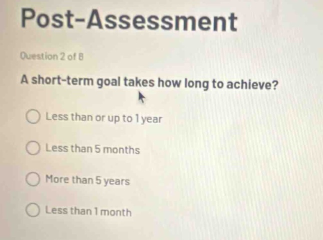 post-assessment\nquestion 2 of 8\na short - term goal takes how long to achieve?\nless than or up to 1 year\nless than 5 months\nmore than 5 years\nless than 1 month