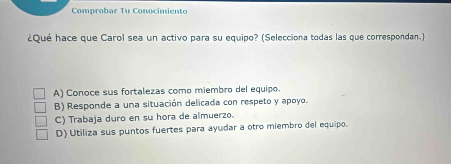 comprobar tu conocimiento ¿qué hace que carol sea un activo para su equipo? (selecciona todas las que correspondan.) a) conoce sus fortalezas como miembro del equipo. b) responde a una situación delicada con respeto y apoyo. c) trabaja duro en su hora de almuerzo. d) utiliza sus puntos fuertes para ayudar a otro miembro del equipo.
