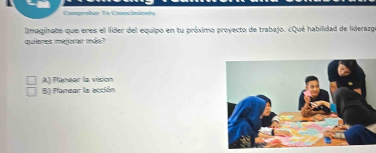imagínate que eres el líder del equipo en tu próximo proyecto de trabajo. ¿qué habilidad de liderazgo quieres mejorar más? a) planear la visión b) planear la acción