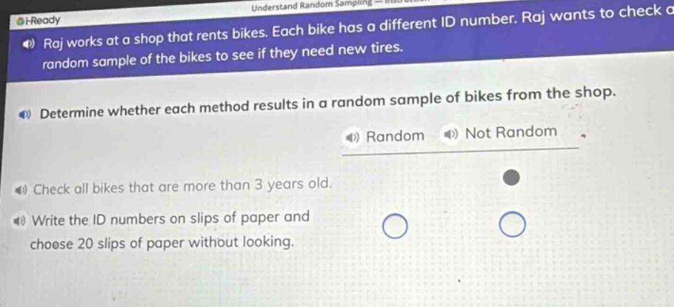 raj works at a shop that rents bikes. each bike has a different id number. raj wants to check a random sample of the bikes to see if they need new tires. determine whether each method results in a random sample of bikes from the shop. random not random check all bikes that are more than 3 years old. write the id numbers on slips of paper and choose 20 slips of paper without looking.