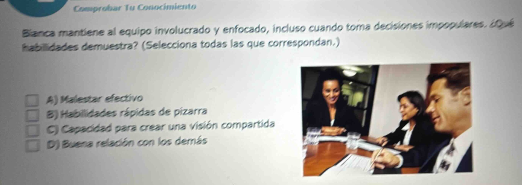 comprobar tu conocimiento bianca mantiene al equipo involucrado y enfocado, incluso cuando toma decisiones impopulares. ¿qué habilidades demuestra? (selecciona todas las que correspondan.) a) malestar efectivo b) habilidades rápidas de pizarra c) capacidad para crear una visión compartida d) buena relación con los demás