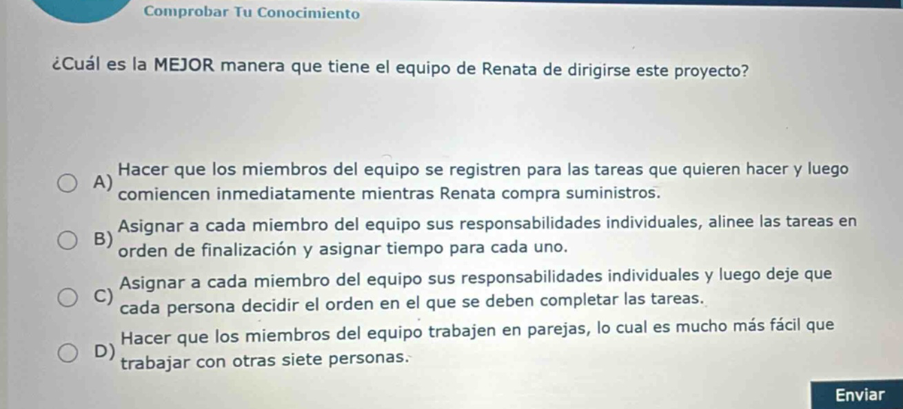 comprobar tu conocimiento ¿cuál es la mejor manera que tiene el equipo de renata de dirigirse este proyecto? a) hacer que los miembros del equipo se registren para las tareas que quieren hacer y luego comiencen inmediatamente mientras renata compra suministros. b) asignar a cada miembro del equipo sus responsabilidades individuales, alinee las tareas en orden de finalización y asigne tiempo para cada uno. c) asignar a cada miembro del equipo sus responsabilidades individuales y luego deje que cada persona decida el orden en el que se deben completar las tareas. d) hacer que los miembros del equipo trabajen en parejas, lo cual es mucho más fácil que trabajar con otras siete personas. enviar