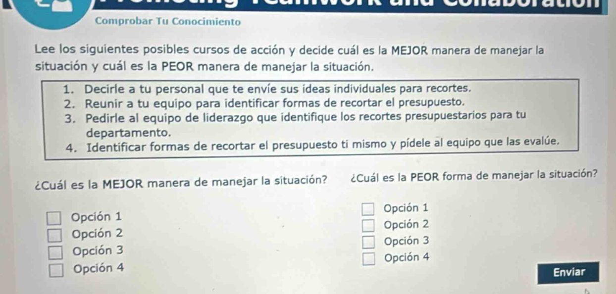 comprobar tu conocimiento\nlee los siguientes posibles cursos de acción y decide cuál es la mejor manera de manejar la situación y cuál es la peor manera de manejar la situación.\n1. decirle a tu personal que te envíe sus ideas individuales para recortes.\n2. reunir a tu equipo para identificar formas de recortar el presupuesto.\n3. pedirle al equipo de liderazgo que identifique los recortes presupuestarios para tu departamento.\n4. identificar formas de recortar el presupuesto ti mismo y pídele al equipo que las evalúe.\n¿cuál es la mejor manera de manejar la situación? ¿cuál es la peor forma de manejar la situación?\nopción 1\nopción 2\nopción 3\nopción 4\nopción 1\nopción 2\nopción 3\nopción 4\nenviar