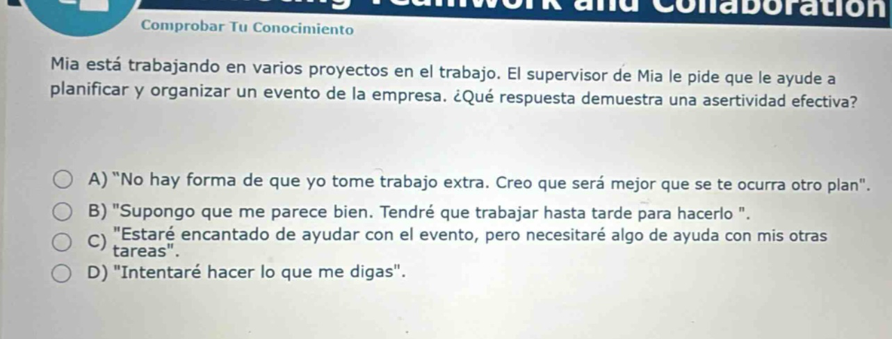 mia está trabajando en varios proyectos en el trabajo. el supervisor de mia le pide que le ayude a planificar y organizar un evento de la empresa. ¿qué respuesta demuestra una asertividad efectiva? a) \no hay forma de que yo tome trabajo extra. creo que será mejor que se te ocurra otro plan\. b) \supongo que me parece bien. tendré que trabajar hasta tarde para hacerlo \. c) \estaré encantado de ayudar con el evento, pero necesitaré algo de ayuda con mis otras tareas\. d) \intentaré hacer lo que me digas\.