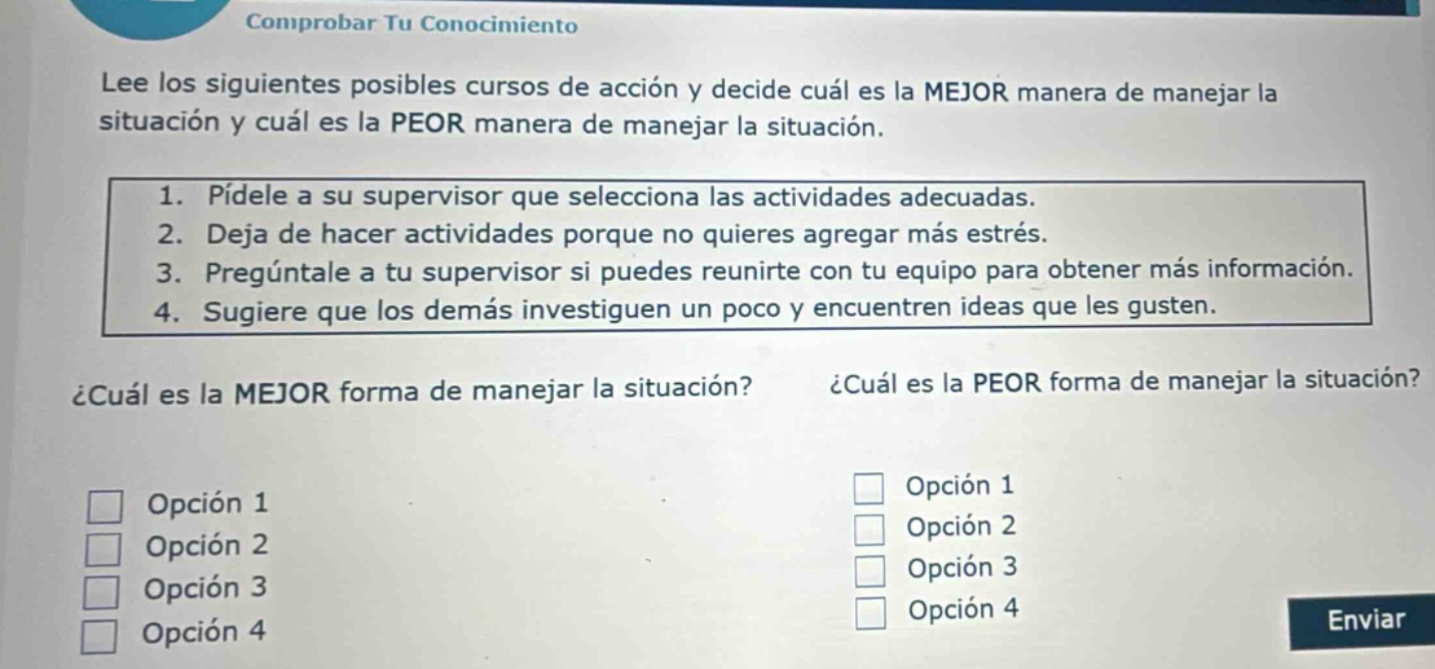 comprobar tu conocimiento\nlee los siguientes posibles cursos de acción y decide cuál es la mejor manera de manejar la situación y cuál es la peor manera de manejar la situación.\n1. pídele a su supervisor que seleccione las actividades adecuadas.\n2. deja de hacer actividades porque no quieres agregar más estrés.\n3. pregúntale a tu supervisor si puedes reunirte con tu equipo para obtener más información.\n4. sugiere que los demás investiguen un poco y encuentren ideas que les gusten.\n¿cuál es la mejor forma de manejar la situación? ¿cuál es la peor forma de manejar la situación?\nopción 1\nopción 2\nopción 3\nopción 4\nopción 1\nopción 2\nopción 3\nopción 4\nenviar