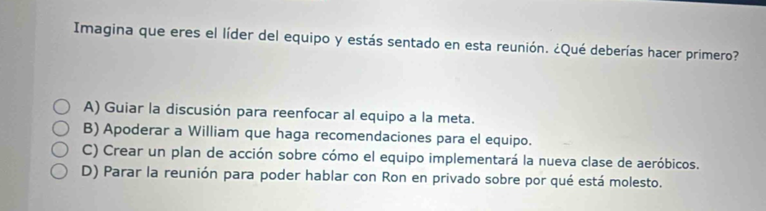 imagina que eres el líder del equipo y estás sentado en esta reunión. ¿qué deberías hacer primero? a) guíar la discusión para reenfocar al equipo a la meta. b) apoderar a william que haga recomendaciones para el equipo. c) crear un plan de acción sobre cómo el equipo implementará la nueva clase de aeróbicos. d) parar la reunión para poder hablar con ron en privado sobre por qué está molesto.