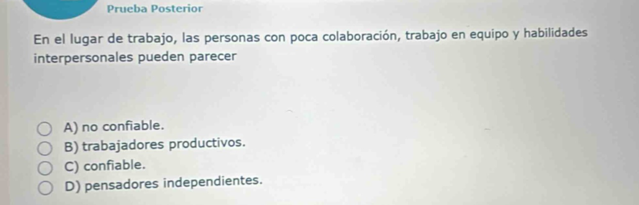 prueba posterior\nen el lugar de trabajo, las personas con poca colaboración, trabajo en equipo y habilidades interpersonales pueden parecer\na) no confiable.\nb) trabajadores productivos.\nc) confiable.\nd) pensadores independientes.