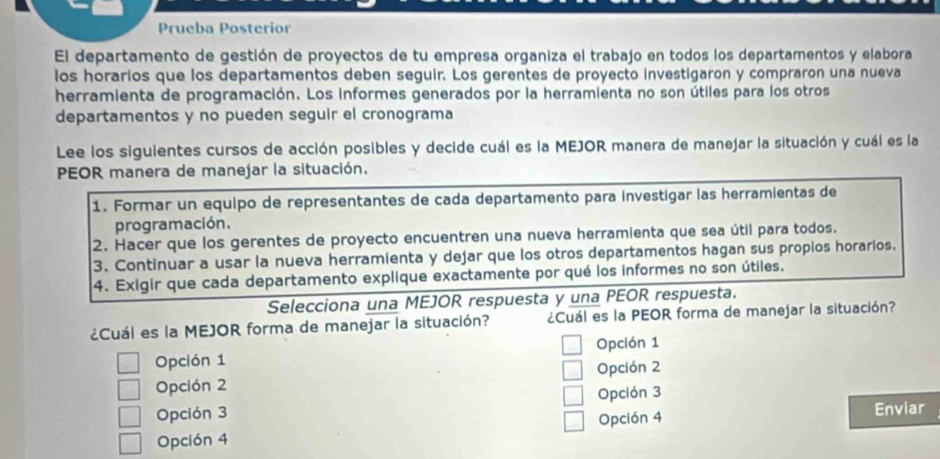 prueba posterior el departamento de gestión de proyectos de tu empresa organiza el trabajo en todos los departamentos y elabora los horarios que los departamentos deben seguir. los gerentes de proyecto investigaron y compraron una nueva herramienta de programación. los informes generados por la herramienta no son útiles para los otros departamentos y no pueden seguir el cronograma lee los siguientes cursos de acción posibles y decide cuál es la mejor manera de manejar la situación y cuál es la peor manera de manejar la situación. 1. formar un equipo de representantes de cada departamento para investigar las herramientas de programación. 2. hacer que los gerentes de proyecto encuentren una nueva herramienta que sea útil para todos. 3. continuar a usar la nueva herramienta y dejar que los otros departamentos hagan sus propios horarios. 4. exigir que cada departamento explique exactamente por qué los informes no son útiles. selecciona una mejor respuesta y una peor respuesta. ¿cuál es la mejor forma de manejar la situación? ¿cuál es la peor forma de manejar la situación? opción 1 opción 1 opción 2 opción 2 opción 3 opción 3 opción 4 opción 4 enviar