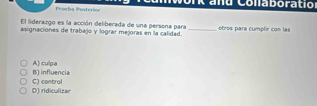 prueba posterior\nel liderazgo es la acción deliberada de una persona para __________ otros para cumplir con las asignaciones de trabajo y lograr mejoras en la calidad.\na) culpa\nb) influencia\nc) control\nd) ridiculizar
