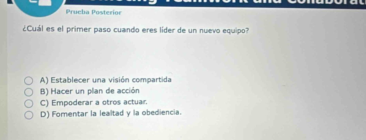 prueba posterior\n¿cuál es el primer paso cuando eres líder de un nuevo equipo?\na) establecer una visión compartida\nb) hacer un plan de acción\nc) empoderar a otros actuar.\nd) fomentar la lealtad y la obediencia.