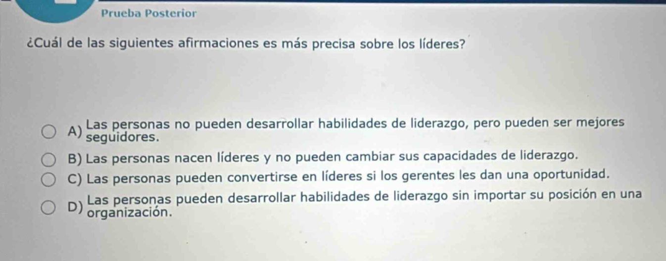 prueba posterior ¿cuál de las siguientes afirmaciones es más precisa sobre los líderes? a) las personas no pueden desarrollar habilidades de liderazgo, pero pueden ser mejores seguidores. b) las personas nacen líderes y no pueden cambiar sus capacidades de liderazgo. c) las personas pueden convertirse en líderes si los gerentes les dan una oportunidad. d) las personas pueden desarrollar habilidades de liderazgo sin importar su posición en una organización.