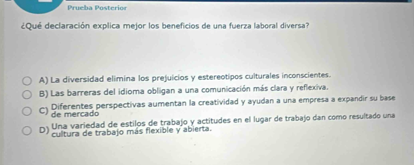 prueba posterior\n¿qué declaración explica mejor los beneficios de una fuerza laboral diversa?\na) la diversidad elimina los prejuicios y estereotipos culturales inconscientes.\nb) las barreras del idioma obligan a una comunicación más clara y reflexiva.\nc) diferentes perspectivas aumentan la creatividad y ayudan a una empresa a expandir su base de mercado\nd) una variedad de estilos de trabajo y actitudes en el lugar de trabajo dan como resultado una cultura de trabajo más flexible y abierta.