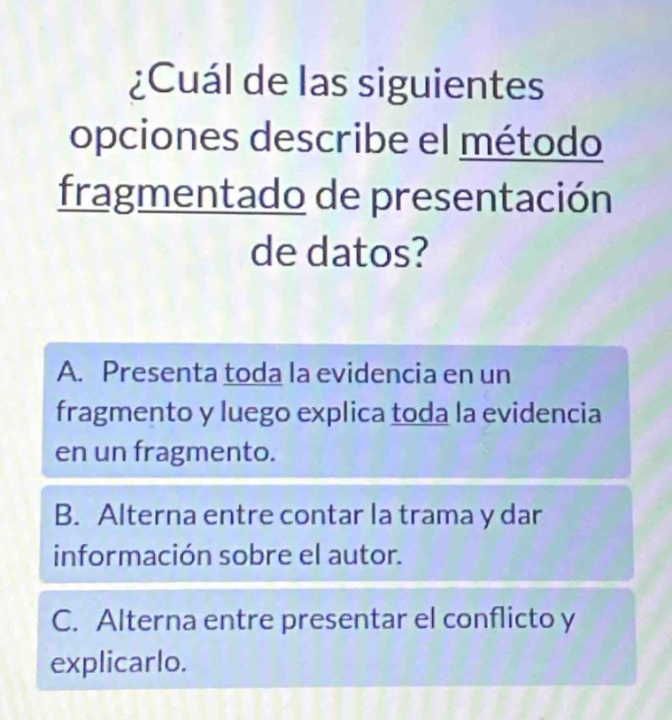 ¿cuál de las siguientes opciones describe el método fragmentado de presentación de datos? a. presenta toda la evidencia en un fragmento y luego explica toda la evidencia en un fragmento. b. alterna entre contar la trama y dar información sobre el autor. c. alterna entre presentar el conflicto y explicarlo.