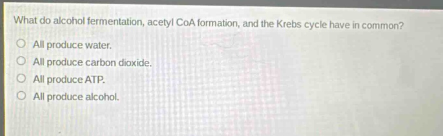 what do alcohol fermentation, acetyl coa formation, and the krebs cycle have in common?\no all produce water.\no all produce carbon dioxide.\no all produce atp.\no all produce alcohol.