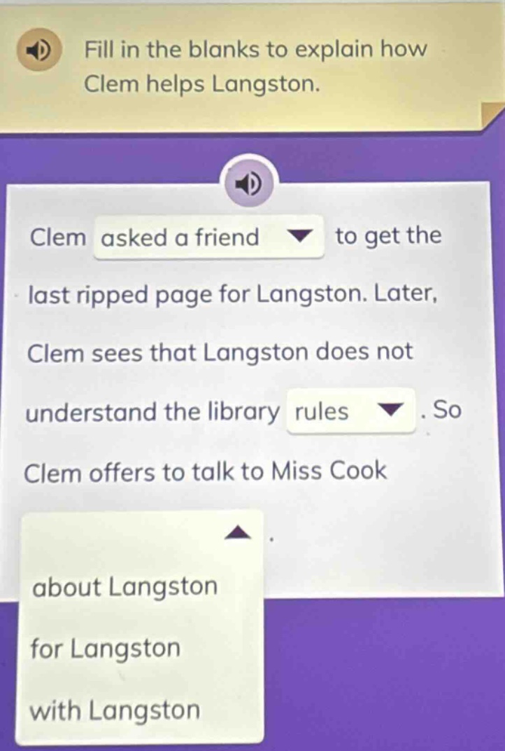 fill in the blanks to explain how clem helps langston. clem asked a friend to get the last ripped page for langston. later, clem sees that langston does not understand the library rules. so clem offers to talk to miss cook about langston for langston with langston