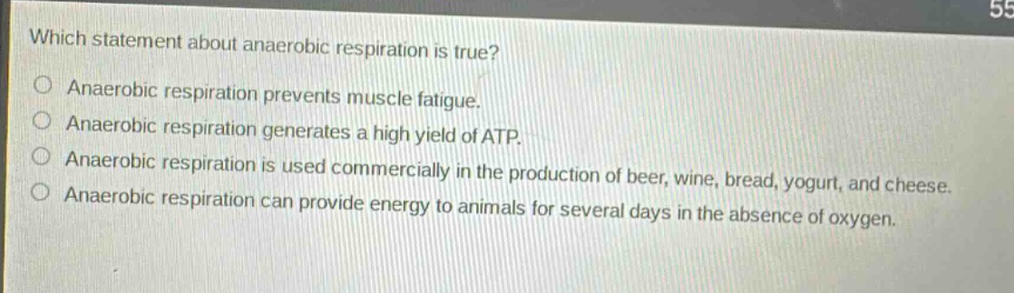 which statement about anaerobic respiration is true? anaerobic respiration prevents muscle fatigue. anaerobic respiration generates a high yield of atp. anaerobic respiration is used commercially in the production of beer, wine, bread, yogurt, and cheese. anaerobic respiration can provide energy to animals for several days in the absence of oxygen.