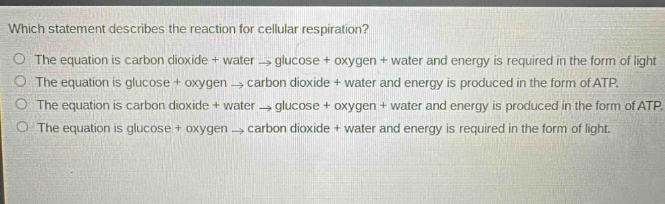 which statement describes the reaction for cellular respiration? the equation is carbon dioxide + water → glucose + oxygen + water and energy is required in the form of light the equation is glucose + oxygen → carbon dioxide + water and energy is produced in the form of atp. the equation is carbon dioxide + water → glucose + oxygen + water and energy is produced in the form of atp. the equation is glucose + oxygen → carbon dioxide + water and energy is required in the form of light.