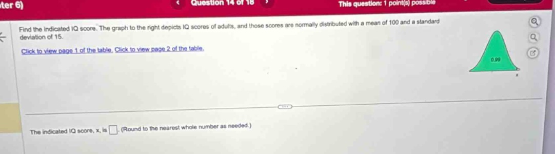 find the indicated iq score. the graph to the right depicts iq scores of adults, and those scores are normally distributed with a mean of 100 and a standard deviation of 15. click to view page 1 of the table. click to view page 2 of the table. the indicated iq score, x, is. (round to the nearest whole number as needed.)