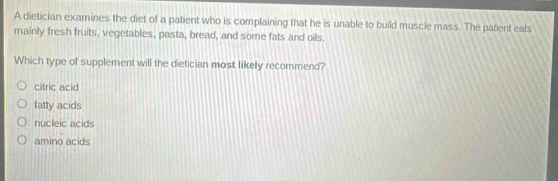 a dietician examines the diet of a patient who is complaining that he is unable to build muscle mass. the patient eats mainly fresh fruits, vegetables, pasta, bread, and some fats and oils. which type of supplement will the dietician most likely recommend? citric acid fatty acids nucleic acids amino acids