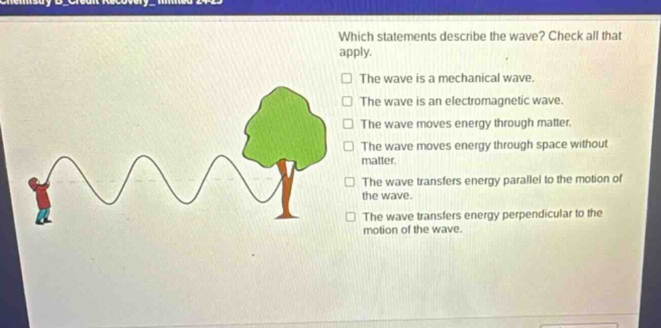 which statements describe the wave? check all that apply. the wave is a mechanical wave. the wave is an electromagnetic wave. the wave moves energy through matter. the wave moves energy through space without matter. the wave transfers energy parallel to the motion of the wave. the wave transfers energy perpendicular to the motion of the wave.