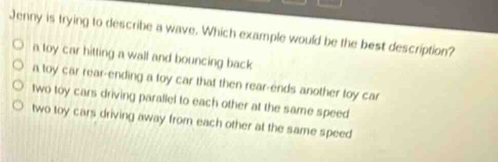 jenny is trying to describe a wave. which example would be the best description? a toy car hitting a wall and bouncing back a toy car rear - ending a toy car that then rear - ends another toy car two toy cars driving parallel to each other at the same speed two toy cars driving away from each other at the same speed